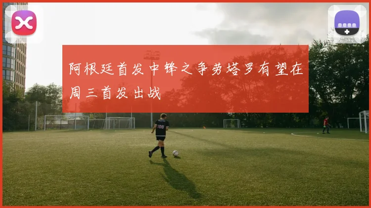 阿根廷首发中锋之争劳塔罗有望在周三首发出战