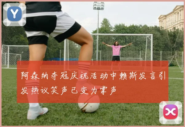 阿森纳夺冠庆祝活动中赖斯发言引发热议笑声已变为掌声