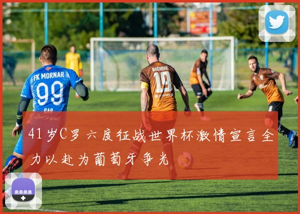 41岁C罗六度征战世界杯激情宣言全力以赴为葡萄牙争光