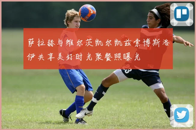 萨拉赫与维尔茨凯尔凯兹索博斯洛伊共享美好时光聚餐照曝光