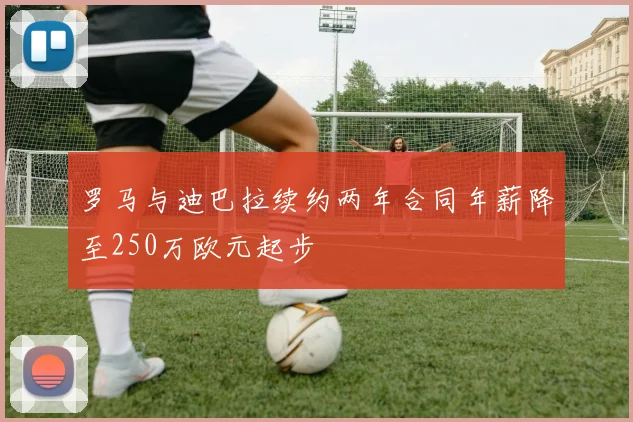 罗马与迪巴拉续约两年合同年薪降至250万欧元起步