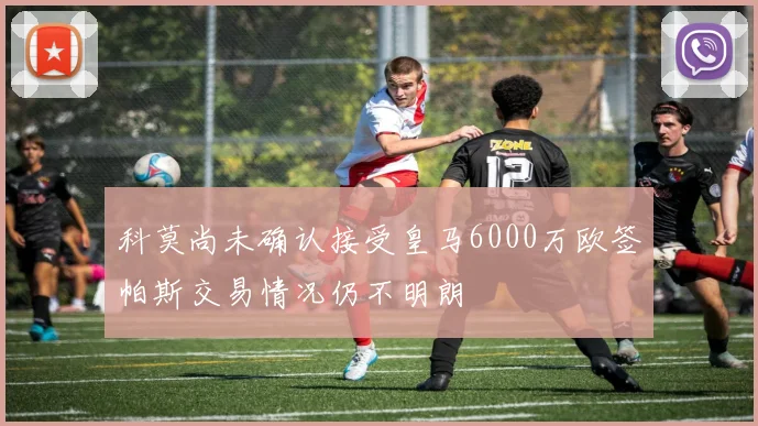 科莫尚未确认接受皇马6000万欧签帕斯交易情况仍不明朗