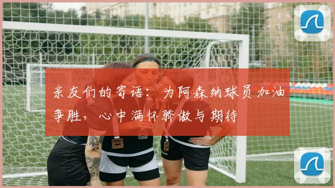 亲友们的寄语：为阿森纳球员加油争胜，心中满怀骄傲与期待