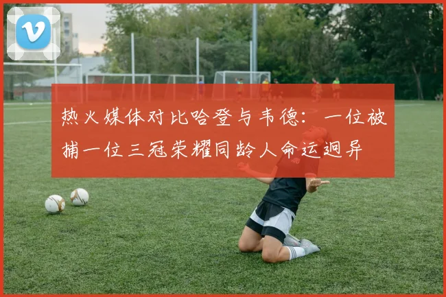 热火媒体对比哈登与韦德：一位被捕一位三冠荣耀同龄人命运迥异