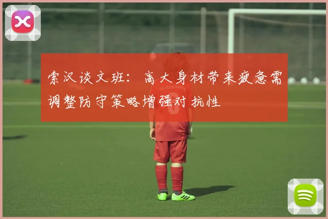 索汉谈文班：高大身材带来疲惫需调整防守策略增强对抗性