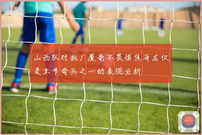山西队对抗广厦毫不畏惧焦海龙仅是末节奇兵之一的表现分析