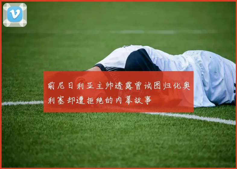 前尼日利亚主帅透露曾试图归化奥利塞却遭拒绝的内幕故事